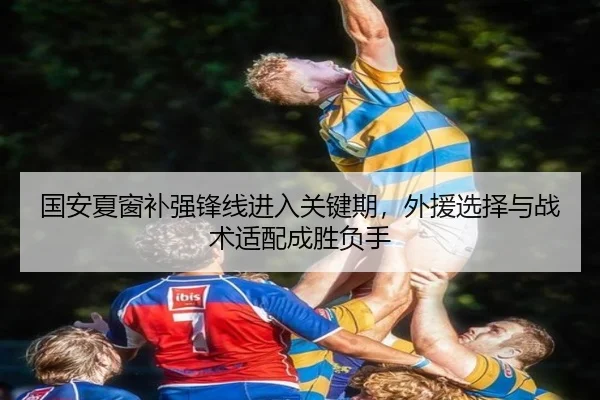 国安夏窗补强锋线进入关键期，外援选择与战术适配成胜负手